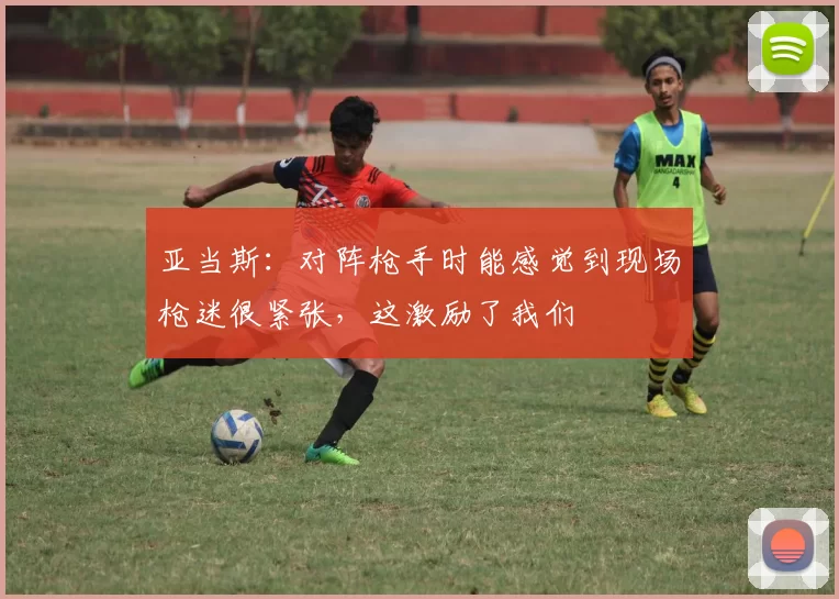 亚当斯：对阵枪手时能感觉到现场枪迷很紧张，这激励了我们