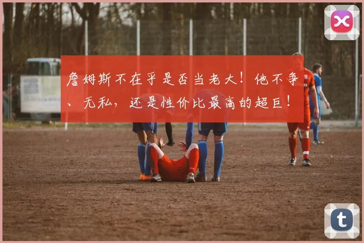 詹姆斯不在乎是否当老大！他不争、无私，还是性价比最高的超巨！