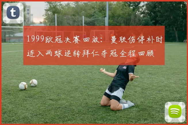 1999欧冠决赛回放：曼联伤停补时连入两球逆转拜仁夺冠全程回顾