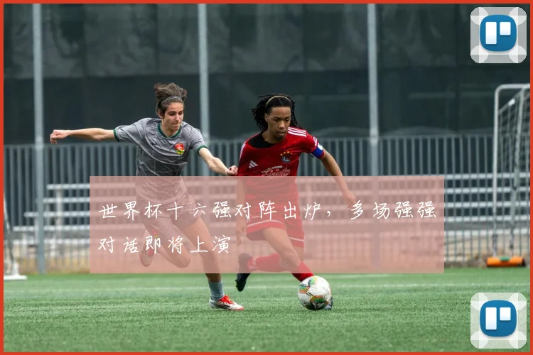 世界杯十六强对阵出炉，多场强强对话即将上演