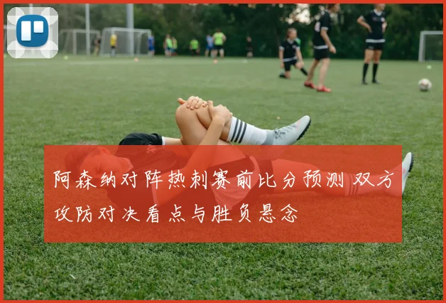 阿森纳对阵热刺赛前比分预测 双方攻防对决看点与胜负悬念