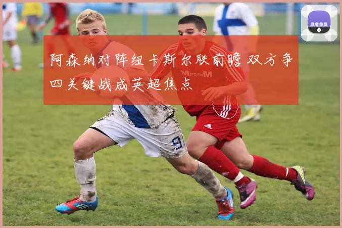 阿森纳对阵纽卡斯尔联前瞻 双方争四关键战成英超焦点