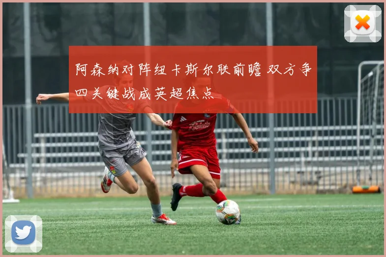 阿森纳对阵纽卡斯尔联前瞻 双方争四关键战成英超焦点
