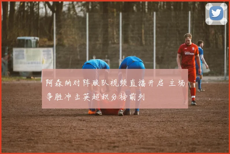 阿森纳对阵狼队视频直播开启 主场争胜冲击英超积分榜前列