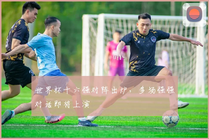 世界杯十六强对阵出炉，多场强强对话即将上演