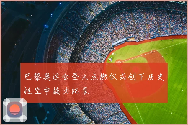 巴黎奥运会圣火点燃仪式创下历史性空中接力纪录