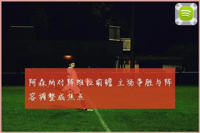 阿森纳对阵维拉前瞻 主场争胜与阵容调整成焦点