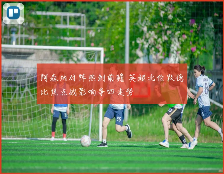 阿森纳对阵热刺前瞻 英超北伦敦德比焦点战影响争四走势