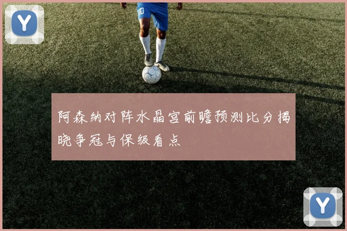 阿森纳对阵水晶宫前瞻预测比分揭晓争冠与保级看点