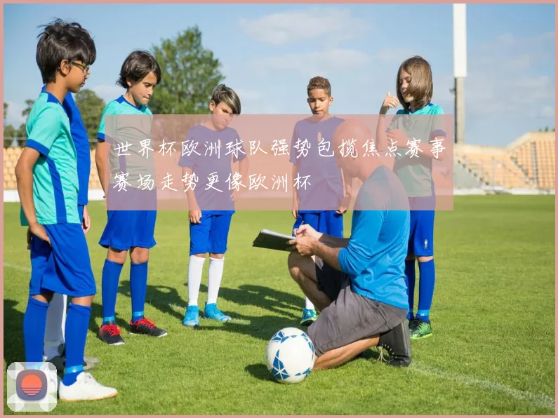 世界杯欧洲球队强势包揽焦点赛事赛场走势更像欧洲杯