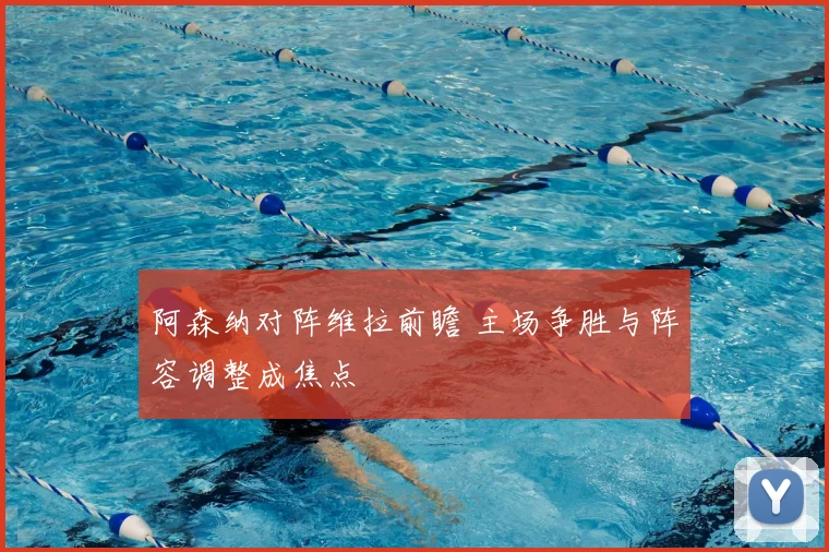 阿森纳对阵维拉前瞻 主场争胜与阵容调整成焦点
